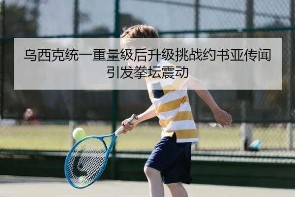 乌西克统一重量级后升级挑战约书亚传闻引发拳坛震动